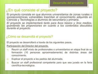 ¿En qué consiste el proyecto?
El proyecto consiste en que alumnos universitarios de zonas rurales o
socioeconómicas vulnerables trasmitan el conocimiento adquirido en
Ciencias y Tecnologías a alumnos de secundaria y primaria.
El proyecto se implementará tanto para 8vos básico y 3ros medios,
guardando las proporciones en cuanto a los contenidos discutidos
durante el proyecto.
Desarrollo del proyecto
¿Cómo se desarrollá el proyecto?
El proyecto se desarrollará a través de los siguientes pasos.
Participación del Director del proyecto.
1) Reunir un staff mixto de profesionales o universitarios en etapa final de su
formación (10 personas aproximadamente) de distintas áreas del
conocimiento.
2) Explicar el proyecto a los padres del alumnado.
3) Buscar un staff profesional competente para que sea jurado en la feria
científica-tecnológica.
 