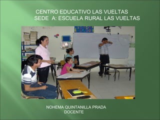 CENTRO EDUCATIVO LAS VUELTAS SEDE  A: ESCUELA RURAL LAS VUELTAS NOHEMA QUINTANILLA PRADA DOCENTE 