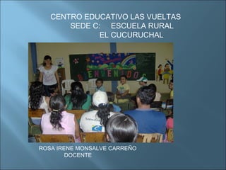 CENTRO EDUCATIVO LAS VUELTAS SEDE C:  ESCUELA RURAL  EL CUCURUCHAL ROSA IRENE MONSALVE CARREÑO DOCENTE 