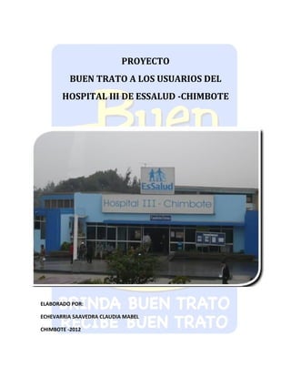 PROYECTO
          BUEN TRATO A LOS USUARIOS DEL
       HOSPITAL III DE ESSALUD -CHIMBOTE




ELABORADO POR:

ECHEVARRIA SAAVEDRA CLAUDIA MABEL

CHIMBOTE -2012
 