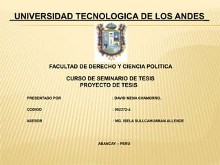 UNIVERSIDAD TECNOLOGICA DE LOS ANDES_
FACULTAD DE DERECHO Y CIENCIA POLITICA
CURSO DE SEMINARIO DE TESIS
PROYECTO DE TESIS
PRESENTADO POR : DAVID MENA CHAMORRO.
CODIGO : 062372-J.
ASESOR : MG. ISELA SULLCAHUAMAN ALLENDE
ABANCAY – PERU
 