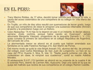 EN EL PERU:
 Tracy Merino Robles, de 17 años, decidió tomar raticida para quitarse la vida, a
causa del acoso sistemático de una compañera de su colegio en Villa María del
Triunfo.
 En Trujillo, un niño de diez años resultó con quemaduras de tercer grado, luego
de que sus compañeros de clase le arrojaran una sustancia inflamable (thinner)
al pecho y le prendieron fuego con un fósforo.
 Caso Alpaquitay: "A mi hija no la dejaron en paz ni un instante, le decían alpaca,
serrana, chola, cochina, porque había nacido en Huancayo", señaló
abrumada Margarita Vásquez, progenitora de la pequeña Damaris L. V. (12),
quien cursaba el primero de secundaria en el colegio República de Argentina,
del Cercado de Lima.
 La atormentada menor se ahorcó en el cuarto que habían arrendado sus
familiares en la calle Federico Noriega 214, San Martín de Porres.
 Del mismo modo se quitó la vida Brigitt Araceli (10), alumna del 4to. de primaria
del colegio José Carlos Mariátegui de San Juan de Lurigancho. Lo hizo en su
casa del PPJJ Huanta II, Mza, K, lote 12. "Nadie quería juntarse con ella, la
molestaban en clase, le rompían sus cuadernos", contó su madre Adelina
Morales.
 El adolescente S.H.P. (13) también se ahorcó en su vivienda de la cuadra 4 de
la avenida Perú, distrito de Carmen Alto, Ayacucho. Dejó una carta en la que se
queja del maltrato que recibía de sus compañeros en el colegio Ramón Castilla.
 