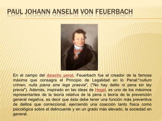 PAUL JOHANN ANSELM VON FEUERBACH
En el campo del derecho penal, Feuerbach fue el creador de la famosa
máxima que consagra el Principio de Legalidad en lo Penal:"nullum
crimen, nulla pœna sine lege praevia", ("No hay delito ni pena sin ley
previa"). Además, inspirado en las ideas de Hegel, es uno de los máximos
representantes de la teoría relativa de la pena o teoría de la prevención
general negativa, es decir que ésta debe tener una función más preventiva
de delitos que correccional, ejerciendo una coacción tanto física como
psicológica sobre el delincuente y en un grado más elevado, la sociedad en
general.
 