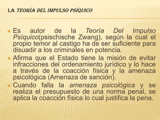  Es autor de la Teoría Del Impulso
Psíquico(psischische Zwang), según la cual el
propio temor al castigo ha de ser suficiente para
disuadir a los criminales en potencia.
 Afirma que el Estado tiene la misión de evitar
infracciones del ordenamiento jurídico y lo hace
a través de la coacción física y la amenaza
psicológica (Amenaza de sanción).
 Cuando falla la amenaza psicológica y se
realiza el presupuesto de una norma penal, se
aplica la coacción física lo cual justifica la pena.
la Teoría Del Impulso Psíquico
 