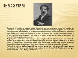 ENRICO FERRI
Cuestionó el énfasis en características fisiológicas de los criminales, campo de estudio de
Lombroso. En su lugar, se centró en el estudio de las características psicológicas, que creía eran
las responsables del desarrollo de la criminalidad en el individuo. Estas características incluían el
habla, la escritura, los símbolos secretos, el arte y la literatura, así como la insensibilidad moral y
la falta de repugnancia a la idea y ejecución de la ofensa, previo a su comisión, y la ausencia de
remordimiento después de cometerla.
Alegó que los sentimientos como la religión, el honor y la lealtad no contribuían al comportamiento
criminal, pues estas ideas eran muy complicadas para tener un impacto definitivo en la moral
básica de las personas. Argumentó que eran otros sentimientos, como el odio, el amor, la vanidad
los que influenciaban grandemente pues tenían más control sobre la moral de las personas.
Resumió su teoría al definir la psicología criminal como una resistencia defectuosa de las
tendencias criminales y las tentaciones, debido a una impulsividad desbalanceada que
caracteriza solo a los niños y a los salvajes.
 