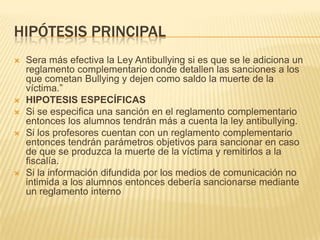 HIPÓTESIS PRINCIPAL
 Sera más efectiva la Ley Antibullying si es que se le adiciona un
reglamento complementario donde detallen las sanciones a los
que cometan Bullying y dejen como saldo la muerte de la
víctima.”
 HIPOTESIS ESPECÍFICAS
 Si se especifica una sanción en el reglamento complementario
entonces los alumnos tendrán más a cuenta la ley antibullying.
 Si los profesores cuentan con un reglamento complementario
entonces tendrán parámetros objetivos para sancionar en caso
de que se produzca la muerte de la víctima y remitirlos a la
fiscalía.
 Si la información difundida por los medios de comunicación no
intimida a los alumnos entonces debería sancionarse mediante
un reglamento interno
 