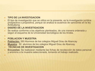  TIPO DE LA INVESTIGACION
 El tipo de investigación que se utiliza en la presente, es la investigación jurídica
prospectiva o propositiva, porque se analiza la ausencia de sanciones en la ley
Antibullying
 DISEÑO DE LA INVESTIGACION
 Se realiza conforme a los objetivos planteados, de una manera ordenada y
según el esquema de la Universidad tecnológica de los Andes.

 POBLACION Y MUESTRA
 Población: 350 Alumnos de los colegios Miguel Grau de Abancay
 Muestra: 50 alumnos de los colegios Miguel Grau de Abancay.
 TÉCNICAS DE INVESTIGACION
 Encuestas: Se realizaran mediante las fichas de recolección de datos personal
y anónimo a la muestra seleccionada, tomando el trabajo realizado.

 