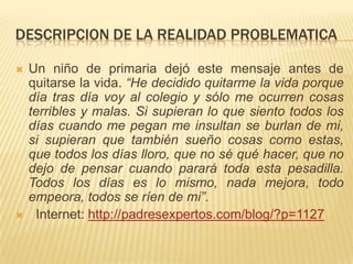 DESCRIPCION DE LA REALIDAD PROBLEMATICA
 Un niño de primaria dejó este mensaje antes de
quitarse la vida. “He decidido quitarme la vida porque
día tras día voy al colegio y sólo me ocurren cosas
terribles y malas. Si supieran lo que siento todos los
días cuando me pegan me insultan se burlan de mi,
si supieran que también sueño cosas como estas,
que todos los días lloro, que no sé qué hacer, que no
dejo de pensar cuando parará toda esta pesadilla.
Todos los días es lo mismo, nada mejora, todo
empeora, todos se ríen de mi”.
 Internet: http://padresexpertos.com/blog/?p=1127
 