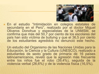  En el estudio “Intimidación en colegios estatales de
secundaria en el Perú”, realizado por el doctor Miguel
Oliveros Donohue y especialistas de la UNMSM, se
confirma que más del 50,7 por ciento de los escolares del
país han sido víctima de bullying y que el 36,5 por ciento
de los estudiantes agredidos no denunció este hecho.
Un estudio del Organismo de las Naciones Unidas para la
Educación, la Ciencia y la Cultura (UNESCO), realizado a
estudiantes de sexto grado de primaria de 16 países
latinoamericanos, reveló que la agresión más frecuente
entre los niños fue el robo (39,4%), seguida de la
violencia verbal (26,6%) y de la violencia física (16,5%).
 