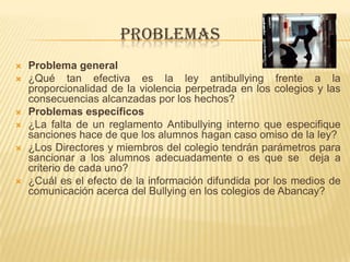 PROBLEMAS
 Problema general
 ¿Qué tan efectiva es la ley antibullying frente a la
proporcionalidad de la violencia perpetrada en los colegios y las
consecuencias alcanzadas por los hechos?
 Problemas específicos
 ¿La falta de un reglamento Antibullying interno que especifique
sanciones hace de que los alumnos hagan caso omiso de la ley?
 ¿Los Directores y miembros del colegio tendrán parámetros para
sancionar a los alumnos adecuadamente o es que se deja a
criterio de cada uno?
 ¿Cuál es el efecto de la información difundida por los medios de
comunicación acerca del Bullying en los colegios de Abancay?
 