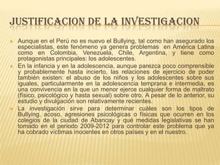 JUSTIFICACION DE LA INVESTIGACION
 Aunque en el Perú no es nuevo el Bullying, tal como han asegurado los
especialistas, este fenómeno ya genera problemas en América Latina
como en Colombia, Venezuela, Chile, Argentina, y tiene como
protagonistas principales: los adolescentes.
 En la infancia y en la adolescencia, aunque parezca poco comprensible
y probablemente hasta incierto, las relaciones de ejercicio de poder
también existen: el abuso de los niños y los adolescentes sobre sus
iguales, particularmente en la adolescencia temprana e intermedia, es
una convivencia en la que un menor ejerce cualquier forma de maltrato
(físico, psicológico y hasta sexual) sobre otro. A pesar de lo anterior, su
estudio y divulgación son relativamente recientes.
 La investigación sirve para determinar cuáles son los tipos de
Bullying, acoso, agresiones psicológicas o físicas que ocurren en los
colegios de la ciudad de Abancay y qué medidas legislativas se han
tomado en el periodo 2009-2012 para controlar este problema que ya
ha cobrado víctimas inocentes en otros países y en el nuestro.
 