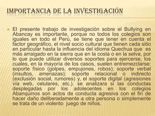 IMPORTANCIA DE LA INVESTIGACIÓN
 El presente trabajo de investigación sobre el Bullying en
Abancay es importante, porque no todos los colegios son
iguales en todo el Perú, se tiene que tener en cuenta el
factor geográfico, el nivel socio cultural que tienen cada sitio
en particular hasta la influencia del idioma Quechua que es
más arraigado en la sierra que en la costa o en la selva, por
lo que puede utilizar diversos soportes para ejercerse, los
cuales, en la mayoría de los casos, suelen entremezclarse:
soporte físico (golpes, empujones, robos); soporte verbal
(insultos, amenazas); soporte relacional o indirecto
(exclusión social, rumores) y, el soporte digital (agresiones
vía web, celulares, etc.). se analizara si las conductas
desplegadas por los adolecentes en los colegios
Abanquinos son actos de conducta agresiva con el fin de
hacer daño deliberadamente a otra persona o simplemente
se trata de un violento juego de niños.
 