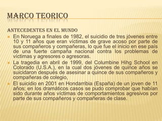 MARCO TEORICO
Antecedentes en el mundo
 En Noruega a finales de 1982, el suicidio de tres jóvenes entre
10 y 11 años que eran víctimas de grave acoso por parte de
sus compañeros y compañeras, lo que fue el inicio en ese país
de una fuerte campaña nacional contra los problemas de
víctimas y agresores o agresoras.
 La tragedia en abril de 1999, del Columbine Hihg School en
Colorado (U.S.A.), en la cual dos jóvenes de quince años se
suicidaron después de asesinar a quince de sus compañeros y
compañeras de colegio,
 El suicidio en 2001 en Hondarribia (España) de un joven de 11
años; en los dramáticos casos se pudo comprobar que habían
sido durante años víctimas de comportamientos agresivos por
parte de sus compañeros y compañeras de clase.
 