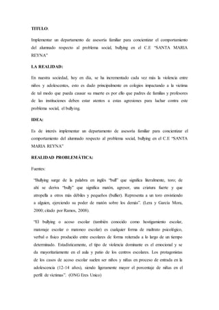 TITULO:
Implementar un departamento de asesoría familiar para concientizar el comportamiento
del alumnado respecto al problema social, bullying en el C.E “SANTA MARIA
REYNA”
LA REALIDAD:
En nuestra sociedad, hoy en día, se ha incrementado cada vez más la violencia entre
niños y adolescentes, esto es dado principalmente en colegios impactando a la victima
de tal modo que pueda causar su muerte es por ello que padres de familias y profesores
de las instituciones deben estar atentos a estas agresiones para luchar contra este
problema social, el bullying.
IDEA:
Es de interés implementar un departamento de asesoría familiar para concientizar el
comportamiento del alumnado respecto al problema social, bullying en el C.E “SANTA
MARIA REYNA”
REALIDAD PROBLEMÁTICA:
Fuentes:
“Bullying surge de la palabra en inglés “bull” que significa literalmente, toro; de
ahí se deriva “bully” que significa matón, agresor, una criatura fuerte y que
atropella a otros más débiles y pequeños (bullier). Representa a un toro envistiendo
a alguien, ejerciendo su poder de matón sobre los demás”. (Lera y García Mora,
2000; citado por Ramos, 2008).
“El bullying o acoso escolar (también conocido como hostigamiento escolar,
matonaje escolar o matoneo escolar) es cualquier forma de maltrato psicológico,
verbal o físico producido entre escolares de forma reiterada a lo largo de un tiempo
determinado. Estadísticamente, el tipo de violencia dominante es el emocional y se
da mayoritariamente en el aula y patio de los centros escolares. Los protagonistas
de los casos de acoso escolar suelen ser niños y niñas en proceso de entrada en la
adolescencia (12-14 años), siendo ligeramente mayor el porcentaje de niñas en el
perfil de víctimas”. (ONG Eres Unico)
 