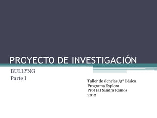 PROYECTO DE INVESTIGACIÓN
BULLYNG
Parte I        Taller de ciencias /5° Básico
               Programa Explora
               Prof (a) Sandra Ramos
               2012
 
