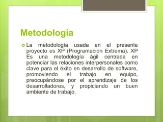 Metodología
 La metodología usada en el presente
proyecto es XP (Programación Extrema). XP
Es una metodología ágil centrada en
potenciar las relaciones interpersonales como
clave para el éxito en desarrollo de software,
promoviendo el trabajo en equipo,
preocupándose por el aprendizaje de los
desarrolladores, y propiciando un buen
ambiente de trabajo.
 
