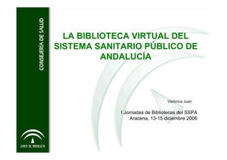 LA BIBLIOTECA VIRTUAL DEL
SISTEMA SANITARIO PÚBLICO DE
          ANDALUCÍA




                                 Verónica Juan


             I Jornadas de Bibliotecas del SSPA
                 Aracena, 13-15 diciembre 2006
 