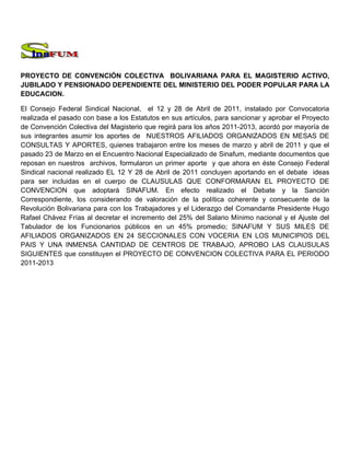 PROYECTO DE CONVENCIÓN COLECTIVA BOLIVARIANA PARA EL MAGISTERIO ACTIVO,
JUBILADO Y PENSIONADO DEPENDIENTE DEL MINISTERIO DEL PODER POPULAR PARA LA
EDUCACION.

El Consejo Federal Sindical Nacional, el 12 y 28 de Abril de 2011, instalado por Convocatoria
realizada el pasado con base a los Estatutos en sus artículos, para sancionar y aprobar el Proyecto
de Convención Colectiva del Magisterio que regirá para los años 2011-2013, acordó por mayoría de
sus integrantes asumir los aportes de NUESTROS AFILIADOS ORGANIZADOS EN MESAS DE
CONSULTAS Y APORTES, quienes trabajaron entre los meses de marzo y abril de 2011 y que el
pasado 23 de Marzo en el Encuentro Nacional Especializado de Sinafum, mediante documentos que
reposan en nuestros archivos, formularon un primer aporte y que ahora en éste Consejo Federal
Sindical nacional realizado EL 12 Y 28 de Abril de 2011 concluyen aportando en el debate ideas
para ser incluidas en el cuerpo de CLAUSULAS QUE CONFORMARAN EL PROYECTO DE
CONVENCION que adoptará SINAFUM. En efecto realizado el Debate y la Sanción
Correspondiente, los considerando de valoración de la política coherente y consecuente de la
Revolución Bolivariana para con los Trabajadores y el Liderazgo del Comandante Presidente Hugo
Rafael Chávez Frías al decretar el incremento del 25% del Salario Mínimo nacional y el Ajuste del
Tabulador de los Funcionarios públicos en un 45% promedio; SINAFUM Y SUS MILES DE
AFILIADOS ORGANIZADOS EN 24 SECCIONALES CON VOCERIA EN LOS MUNICIPIOS DEL
PAIS Y UNA INMENSA CANTIDAD DE CENTROS DE TRABAJO, APROBO LAS CLAUSULAS
SIGUIENTES que constituyen el PROYECTO DE CONVENCION COLECTIVA PARA EL PERIODO
2011-2013
 