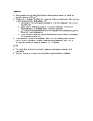 Desarrollo
 Se proyectan distintas notas informativas sobre temas de relevancia social, por
ejemplo “Acueducto Sonora”.
 En plenaria se analizan las diferentes notas informativas, cuestionando a los alumnos
en base a las preguntas de la página 172.
1. ¿Por qué es importante que la ciudadanía esté informada sobre las acciones
de gobierno?
2. ¿Qué medios utiliza la ciudadanía en su comunidad para mantenerse
informada sobre el quehacer de los servidores públicos?
3. ¿Cuál es la responsabilidad de los medios de comunicación en la divulgación
de las acciones de gobierno?
4. ¿Qué piensan cuando los medios presentan información falsa o incompleta u
opciones más que hechos?
 Individualmente los alumnos responden la fotocopia “Acciones para el bienestar
común” la cual consiste en observar una imagen y proponer una solución a la
problemática planteada, según el gobierno y la ciudadanía.
Cierre
 Por medio de la dinámica “La granja” los alumnos se reúnen en equipo de 6
integrantes.
 Elaboran un poema tomando como tema la corresponsabilidad ciudadana.
 