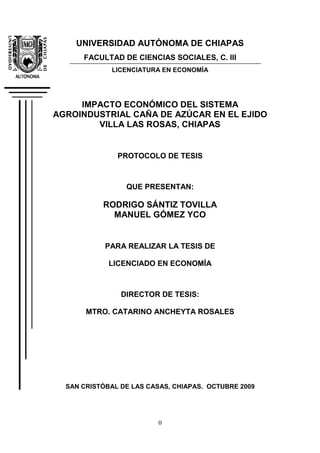 0
UNIVERSIDAD AUTÓNOMA DE CHIAPAS
FACULTAD DE CIENCIAS SOCIALES, C. III
LICENCIATURA EN ECONOMÍA
IMPACTO ECONÓMICO DEL SISTEMA
AGROINDUSTRIAL CAÑA DE AZÚCAR EN EL EJIDO
VILLA LAS ROSAS, CHIAPAS
PROTOCOLO DE TESIS
QUE PRESENTAN:
RODRIGO SÁNTIZ TOVILLA
MANUEL GÓMEZ YCO
PARA REALIZAR LA TESIS DE
LICENCIADO EN ECONOMÍA
DIRECTOR DE TESIS:
MTRO. CATARINO ANCHEYTA ROSALES
SAN CRISTÓBAL DE LAS CASAS, CHIAPAS. OCTUBRE 2009
 