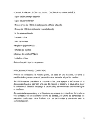 9
FORMULA PARA EL CONFITADO DEL CACAHUATE TIPO ESPAÑOL.
1kg de cacahuate tipo español
1kg de azúcar estándar
1 frasco chico de 120ml de saborizante artificial al gusto
1 frasco de 120ml de colorante vegetal al gusto
1/4 de agua purificada
1cazo de cobre
1pala de madera
3 hojas de papel estraza
1 charola de plástico
50bolsas de celofán 6*12cm
1celladora china
Bata cubre pelo tapa boca guantes
PROCEDIMIENTO DEL CONFITADO
Primero se selecciona la materia prima, se pesa en una báscula, se toma la
medida de los gramos para así pesar el azúcar estándar e igual las medias.
Sin olvidar que se precalienta el cazo de cobre, para agregar el azúcar con un ¼
de agua purificada y batir con una pala de madera el azúcar y el agua, al ya tener
la consistencia deseada se agrega el cacahuate y se comienza a batir hasta lograr
el confitado.
Se continúa la separación y el enfriamiento se procede la contabilidad del producto
y se embolsa con un excelente control de calidad, por ultimo se contabiliza los
paquetes producidos para finalizar con su producción y comenzar con la
comercialización.
 