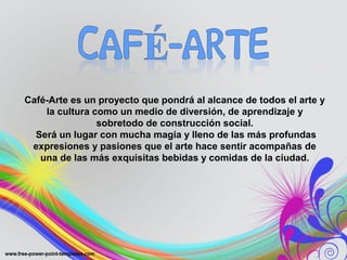 Café-Arte es un proyecto que pondrá al alcance de todos el arte y 
la cultura como un medio de diversión, de aprendizaje y 
sobretodo de construcción social. 
Será un lugar con mucha magia y lleno de las más profundas 
expresiones y pasiones que el arte hace sentir acompañas de 
una de las más exquisitas bebidas y comidas de la ciudad. 
 