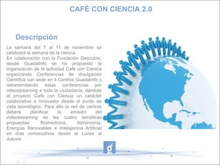 CAFÉ CON CIENCIA 2.0


    Descripción
La semana del 7 al 11 de noviembre se
celebrará la semana de la ciencia.
En colaboración con la Fundación Descubre,
desde Guadalinfo se ha propuesto la
organización de la actividad Café con Ciencia
organizando Conferencias de divulgación
Científica con sede en 4 Centros Guadalinfo y
retransmitiendo estas conferencias por
videostreaming a toda la ciudadanía, dándole
al proyecto Café con Ciencia un carácter
colaborativo e innovador desde el punto de
vista tecnológico. Para ello la red de centros
deberá      planificar   la     emisión    del
videostreaming de las cuatro temáticas
propuestas:       Biomedicina,     Astronomía,
Energías Renovables e Inteligencia Artificial
en días consecutivos desde el Lunes al
Jueves.
 