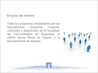 Grupos de Interés

Toda la ciudadanía, empezando por las
Asociaciones     (mayores,      mujeres,
culturales y deportivas) de la localidad,
las Comunidades de Regantes, la
AMPA Santa Rosa de Viterbo y el
Ayuntamiento de Alcolea.
 