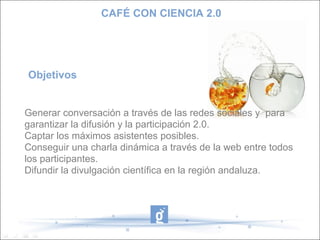 CAFÉ CON CIENCIA 2.0




Objetivos


Generar conversación a través de las redes sociales y para
garantizar la difusión y la participación 2.0.
Captar los máximos asistentes posibles.
Conseguir una charla dinámica a través de la web entre todos
los participantes.
Difundir la divulgación científica en la región andaluza.
 