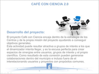 CAFÉ CON CIENCIA 2.0




Desarrollo del proyecto:
El proyecto Café con Ciencia encaja dentro de la estrategia de los
Centros y de la propia misión del proyecto ayudando a conseguir
objetivos generales.
Esta actividad puede resultar atractiva a grupos de interés a los que
el dinamizador intenta llegar, y es la escusa perfecta para crear
espacios de sinergias entre usuarios, grupos de interés y el propio
científico. Como resultado de esta conexión pueden generarse
colaboraciones dentro del municipio e incluso fuera de el
interelacionando usuarios y proyectos con propósitos comunes.
 