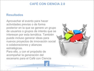 CAFÉ CON CIENCIA 2.0


Resultados
Aprovechar el evento para hacer
actividades previas o de forma
posterior en la que se genere un grupo
de usuarios o grupos de interés que se
interesan por esta temática. También
puede incluso generar ideas para
nuevos proyectos de innovación social
o colaboraciones y alianzas
estratégicas.
Para ello, y con el propósito de
acompañar la generación del
escenario para el Café con Ciencia
 