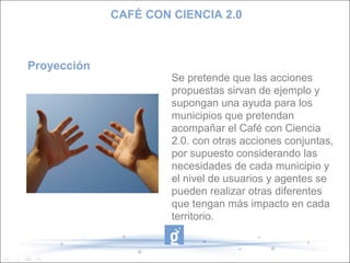 CAFÉ CON CIENCIA 2.0



Proyección
                      Se pretende que las acciones
                      propuestas sirvan de ejemplo y
                      supongan una ayuda para los
                      municipios que pretendan
                      acompañar el Café con Ciencia
                      2.0. con otras acciones conjuntas,
                      por supuesto considerando las
                      necesidades de cada municipio y
                      el nivel de usuarios y agentes se
                      pueden realizar otras diferentes
                      que tengan más impacto en cada
                      territorio.
 