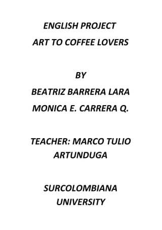 ENGLISH PROJECT
ART TO COFFEE LOVERS


        BY
BEATRIZ BARRERA LARA
MONICA E. CARRERA Q.


TEACHER: MARCO TULIO
    ARTUNDUGA


  SURCOLOMBIANA
    UNIVERSITY
 