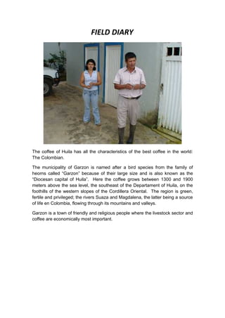FIELD DIARY




The coffee of Huila has all the characteristics of the best coffee in the world:
The Colombian.

The municipality of Garzon is named after a bird species from the family of
heorns called “Garzon” because of their large size and is also known as the
“Diocesan capital of Huila”. Here the coffee grows between 1300 and 1900
meters above the sea level, the southeast of the Departament of Huila, on the
foothills of the western slopes of the Cordillera Oriental. The region is green,
fertile and privileged; the rivers Suaza and Magdalena, the latter being a source
of life en Colombia, flowing through its mountains and valleys.

Garzon is a town of friendly and religious people where the livestock sector and
coffee are economically most important.
 