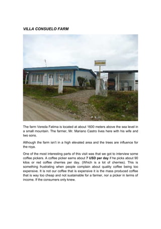 VILLA CONSUELO FARM




The farm Vereda Fatima is located at about 1600 meters above the sea level in
a small mountain. The farmer, Mr. Mariano Castro lives here with his wife and
two sons.

Although the farm isn’t in a high elevated area and the trees are influence for
the roya.

One of the most interesting parts of this visit was that we got to interview some
coffee pickers. A coffee picker earns about 7 USD per day if he picks about 90
kilos or red coffee cherries per day. (Which is a lot of cherries). This is
something frustrating when people complain about quality coffee being too
expensive. It is not our coffee that is expensive it is the mass produced coffee
that is way too cheap and not sustainable for a farmer, nor a picker in terms of
income. If the consumers only knew.
 