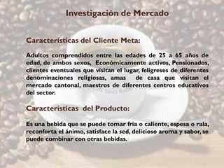 Investigación de Mercado


Características del Cliente Meta:
Adultos comprendidos entre las edades de 25 a 65 años de
edad, de ambos sexos, Económicamente activos, Pensionados,
clientes eventuales que visitan el lugar, feligreses de diferentes
denominaciones religiosas, amas        de casa que visitan el
mercado cantonal, maestros de diferentes centros educativos
del sector.

Características del Producto:

Es una bebida que se puede tomar fría o caliente, espesa o rala,
reconforta el ánimo, satisface la sed, delicioso aroma y sabor, se
puede combinar con otras bebidas.
 