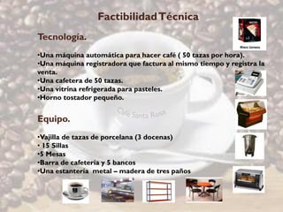 Factibilidad Técnica
Tecnología.
•Una máquina automática para hacer café ( 50 tazas por hora).
•Una máquina registradora que factura al mismo tiempo y registra la
venta.
•Una cafetera de 50 tazas.
•Una vitrina refrigerada para pasteles.
•Horno tostador pequeño.


Equipo.
•Vajilla de tazas de porcelana (3 docenas)
• 15 Sillas
•5 Mesas
•Barra de cafetería y 5 bancos
•Una estantería metal – madera de tres paños
 