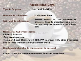Factibilidad Legal
Tipo de Empresa:             Mercantil Individual

Nombre de la Empresa:         “Café Santa Rosa”
                               Prestar Servicio de Café preparado en
Actividad de la Empresa:       diferentes tipos de presentaciones a través
                               de una máquina automática para hacer
                               café.

Normativas Gubernamentales:
•Licencia Sanitaria
•Registro de patente
•Régimen Fiscal (General 5% ISR, IVA mensual 12%, otros impuestos
que las leyes tributarias de Guatemala exijan.

Condiciones laborales de contratación de personal

Contratación por medio de contratos laborales de trabajo.
 