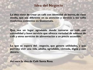 Idea del Negocio

La idea viene de crear un café con identidad de barrio, de clase
media, que sea diferente en su atención y servicio a los cafés
modernos existentes en Guatemala.


Que sea un lugar agradable donde tomarse un café con
comodidad y buen servicio que ofrezca variedad de sabores de
café y otros servicios de alimentación a un precio accesible.


Lo que se espera del negocio, que genere utilidades, y que
permita vivir una vida adulta, agradable, cómoda, digna y con
decoro.


Así nace la idea de Café Santa Rosa.
 