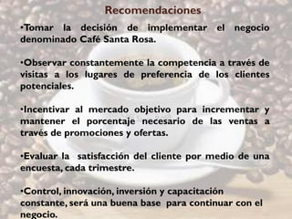 Recomendaciones
•Tomar la decisión de implementar el negocio
denominado Café Santa Rosa.

•Observar constantemente la competencia a través de
visitas a los lugares de preferencia de los clientes
potenciales.

•Incentivar al mercado objetivo para incrementar y
mantener el porcentaje necesario de las ventas a
través de promociones y ofertas.

•Evaluar la satisfacción del cliente por medio de una
encuesta, cada trimestre.

•Control, innovación, inversión y capacitación
constante, será una buena base para continuar con el
negocio.
 