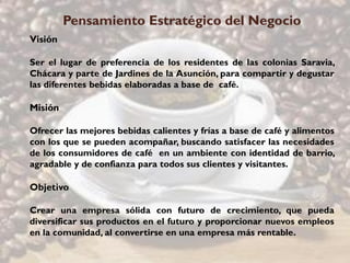 Pensamiento Estratégico del Negocio
Visión

Ser el lugar de preferencia de los residentes de las colonias Saravia,
Chácara y parte de Jardines de la Asunción, para compartir y degustar
las diferentes bebidas elaboradas a base de café.

Misión

Ofrecer las mejores bebidas calientes y frías a base de café y alimentos
con los que se pueden acompañar, buscando satisfacer las necesidades
de los consumidores de café en un ambiente con identidad de barrio,
agradable y de confianza para todos sus clientes y visitantes.

Objetivo

Crear una empresa sólida con futuro de crecimiento, que pueda
diversificar sus productos en el futuro y proporcionar nuevos empleos
en la comunidad, al convertirse en una empresa más rentable.
 