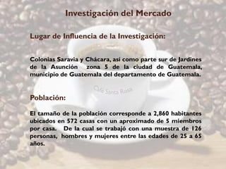 Investigación del Mercado

Lugar de Influencia de la Investigación:


Colonias Saravia y Chácara, así como parte sur de Jardines
de la Asunción zona 5 de la ciudad de Guatemala,
municipio de Guatemala del departamento de Guatemala.


Población:

El tamaño de la población corresponde a 2,860 habitantes
ubicados en 572 casas con un aproximado de 5 miembros
por casa. De la cual se trabajó con una muestra de 126
personas, hombres y mujeres entre las edades de 25 a 65
años.
 