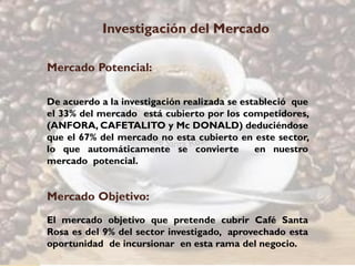 Investigación del Mercado

Mercado Potencial:

De acuerdo a la investigación realizada se estableció que
el 33% del mercado está cubierto por los competidores,
(ANFORA, CAFETALITO y Mc DONALD) deduciéndose
que el 67% del mercado no esta cubierto en este sector,
lo que automáticamente se convierte           en nuestro
mercado potencial.


Mercado Objetivo:
El mercado objetivo que pretende cubrir Café Santa
Rosa es del 9% del sector investigado, aprovechado esta
oportunidad de incursionar en esta rama del negocio.
 