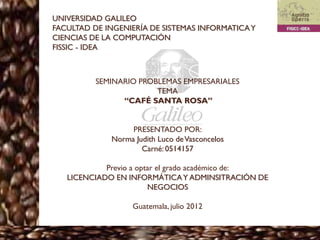 UNIVERSIDAD GALILEO
FACULTAD DE INGENIERÍA DE SISTEMAS INFORMATICA Y
CIENCIAS DE LA COMPUTACIÓN
FISSIC - IDEA



          SEMINARIO PROBLEMAS EMPRESARIALES
                        TEMA
                “CAFÉ SANTA ROSA”


                  PRESENTADO POR:
             Norma Judith Luco de Vasconcelos
                     Carné: 0514157

            Previo a optar el grado académico de:
   LICENCIADO EN INFORMÁTICA Y ADMINSITRACIÓN DE
                        NEGOCIOS

                   Guatemala, julio 2012
 