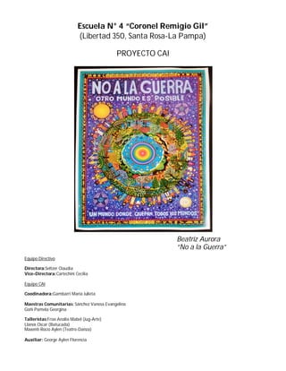 Escuela N° 4 “Coronel Remigio Gil”
(Libertad 350, Santa Rosa-La Pampa)
PROYECTO CAI
Equipo Directivo
Directora:Seltzer Claudia
Vice-Directora:Cartechini Cecilia
Equipo CAI
Coodinadora:Gambarri María Julieta
Maestras Comunitarias: Sánchez Vanesa Evangelina
Goñi Pamela Georgina
Talleristas:Frías Analía Mabel (Jug-Arte)
Llanos Oscar (Batucada)
Maxenti Rocío Aylen (Teatro-Danza)
Auxiliar: George Aylen Florencia
Beatriz Aurora
“No a la Guerra”
 