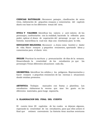 CIENCIAS NATURALES : Reconocer paisajes , clasificación de seres
vivos, elaboración de pequeños ensayos y comentarios del capitulo
diario con base en los diferentes temas del área.



ETICA Y VALORES: Identificar los valores y anti valores de los
personajes, confrontarlos con la realidad, haciendo la reflexión para
poder, aplicar el deseo de superación del personaje ya que es una
historia maravillosa la cual nos deja una enseñanza para la vida.

EDUCACION RELIGIOSA: Reconocer a Jesús como hombre y dador
de vida. Hacer ensayos y pequeños resúmenes, aportando ideas y
comentarios para el diario vivir.



INGLES: Practicar la escritura y pronunciación de días de la semana.
Desarrollando la     creatividad   de los   estudiantes ya que   los
personajes Vivian diferentes situaciones cada día.



GEOMETRIA: Identificar los sólidos y los polígonos. Representarlos y
hacer ensayos o pequeños resúmenes de las escenas o situaciones
donde estaban presentes.



ARTISTICA: Trabajos        manuales con foamy y plastilina. Los
estudiantes elaboraran la escena que mas les gusto en los
diferentes materiales, para luego exponerla.



3. ELABORACION DEL FINAL DEL CUENTO


El cuento tiene 20 capítulos de los cuales se dejaran algunos,
esperando la creatividad de los estudiantes, para que ellos armen el
final que   estimen conveniente. La historia tiene muchas aventuras
 