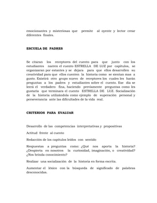 emocionantes y misteriosas que      permite     al oyente y lector crear
diferentes finales.



ESCUELA DE PADRES



Se citaran los receptores del cuento para que junto con los
estudiantes narren el cuento ESTRELLA DE LUZ por capítulos, se
organizaran por estantes y se dejara para que ellos desarrollen su
creatividad para que ellos cuenten la historia como se sientan mas a
gusto. Existirá otro grupo nuevo de receptores los cuales les harán
preguntas a los padres y estudiantes sobre el cuento. Ese día se
leerá el verdadero fina, haciendo previamente preguntas como les
gustaría que terminara el cuento ESTRELLA DE LUZ. Socialización
de la historia utilizándola como ejemplo de superación personal y
perseverancia ante las dificultades de la vida real.



CRITERIOS PARA EVALUAR



Desarrollo de las competencias interpretativas y propositivas

Actitud frente al cuento

Redacción de los capítulos leídos con sentido

Respuestas a preguntas como: ¿Qué nos aporta la historia?
¿Despierta en nosotros la curiosidad, imaginación, o creatividad?
¿Nos brinda conocimiento?

Realizar una socialización de la historia en forma escrita.

Aumentar el léxico con la búsqueda de significado de palabras
desconocidas.
 