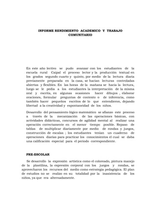 INFORME RENDIMIENTO ACADEMICO Y TRABAJO
                        COMUNITARIO




  En este año lectivo se pudo avanzar con los estudiantes de la
  escuela rural Caipal el proceso lector y la producción textual en
  los grados segundo cuarto y quinto, por medio de la lectura diaria
  previamente preparada en la casa, se hacían lecturas controladas
  abiertas y flexibles. En las horas de la mañana se hacia la lectura,
  luego se le pedía a los estudiantes la interpretación de la misma
  oral y escrita, en algunas ocasiones        hacer dibujos , elaborar
  oraciones, formular preguntas de contexto o de inferencia, como
  también hacer pequeños escritos de lo que entendieron, dejando
  libertad a la creatividad y espontaneidad de los niños.

  Desarrollo del pensamiento lógico matemático se afianzo este proceso
  a    través de la   mecanización     de las operaciones básicas, con
  actividades didácticas, concursos de agilidad mental al realizar una
  operación correctamente en el menor tiempo posible. Repaso de
  tablas de multiplicar diariamente por medio de rondas y juegos,
  construcción de escalas ; los estudiantes tenían un cuaderno de
  operaciones diarias para practicar los conocimientos el cual se daba
  una calificación especial para el periodo correspondiente.



  PRE-ESCOLAR

   Se desarrollo la expresión artística como el coloreado, pintura manejo
de la plastilina, la expresión corporal con los juegos y rondas, se
aprovecharon los recursos del medio como estrategia pedagógica. El plan
de estudios no se realizo en su totalidad por la inasistencia de los
niños, ya que era alternadamente.
 