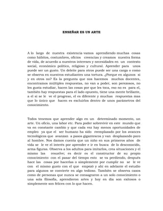 ENSEÑAR ES UN ARTE




A lo largo de nuestra existencia vamos aprendiendo muchas cosas
como hábitos, costumbres, oficios creencias y creamos nuestra forma
de vida, de acuerdo a nuestros intereses y necesidades en un contexto
social, económico político, religioso y cultural. Aprender para unos
puede ser un gusto. Un deleite para otros puede ser una carga o como
se observa en nuestros estudiantes una tortura. ¿Porque en algunos si
y en otros no? Es la pregunta que nos hacemos muchos docentes,
encontramos múltiples respuestas, no van a poder, son perezosos, no
les gusta estudiar, hacen las cosas por que les toca, eso no es para el,
también hay respuestas para el lado opuesto, tiene una mente brillante,
a el si se le ve el progreso, el es diferente y muchas respuestas mas
que lo único que hacen es excluirlos dentro de unos parámetros del
conocimiento.



Todos tenemos que aprender algo en un determinado momento, un
arte. Un oficio, una labor etc. Para poder sobrevivir en este mundo que
va en constante cambio y que cada vez hay menos oportunidades de
empleo ya que el ser humano ha sido reemplazado por los avances
tecnológicos que avanzan a pasos gigantescos y van desplazando poco
al hombre. Nos damos cuenta que un niño en sus primeros años de
vida se le ve el interés por aprender e ir en busca de lo desconocido,
arma figuras. Observa a los adultos para imitarlos, crea situaciones y el
mismo las       resuelve; es decir es el constructor de su propio
conocimiento: con el pasar del tiempo esto se va perdiendo, después
hace las cosas por hacerlas o simplemente por cumplir no se le ve
con el mismo gusto con el que empezó y ahí en adelante el estudio
para algunos se convierte en algo tedioso. También se observa casos
como de personas que nunca se consagraron a un solo conocimiento o
una sola filosofía, aprendieron artes y hoy en día son exitosos o
simplemente son felices con lo que hacen.
 
