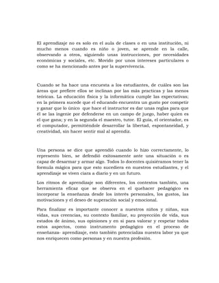 El aprendizaje no es solo en el aula de clases o en una institución, ni
mucho menos cuando es niño o joven, se aprende en la calle,
observando a otros, siguiendo unas instrucciones, por necesidades
económicas y sociales, etc. Movido por unos intereses particulares o
como se ha mencionado antes por la supervivencia.



Cuando se ha hace una encuesta a los estudiantes, de cuáles son las
áreas que prefiere ellos se inclinan por las más practicas y las menos
teóricas. La educación física y la informática cumple las expectativas;
en la primera sucede que el educando encuentra un gusto por competir
y ganar que lo único que hace el instructor es dar unas reglas para que
él se las ingenie por defenderse en un campo de juego, haber quien es
el que gana; y en la segunda el maestro, tutor. El guía, el orientador, es
el computador, permitiéndole desarrollar la libertad, espontaneidad, y
creatividad, sin hacer sentir mal al aprendiz.



Una persona se dice que aprendió cuando lo hizo correctamente, lo
represento bien, se defendió exitosamente ante una situación o es
capaz de desarmar y armar algo. Todos lo docentes quisiéramos tener la
formula mágica para que esto sucediera en nuestros estudiantes, y el
aprendizaje se viven ciara a diario y en un futuro.

Los ritmos de aprendizaje son diferentes, los contextos también, una
herramienta eficaz que se observa en el quehacer pedagógico es
incorporar la enseñanza desde los interés personales, los gustos, las
motivaciones y el deseo de superación social y emocional.

Para finalizar es importante conocer a nuestros niños y niñas, sus
vidas, sus creencias, su contexto familiar, su proyección de vida, sus
estados de ánimo, sus opiniones y en si para valorar y respetar todos
estos aspectos, como instrumento pedagógico en el proceso de
enseñanza- aprendizaje, esto también potencializa nuestra labor ya que
nos enriquecen como personas y en nuestra profesión.
 